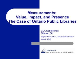 Measurements:
Value, Impact, and Presence
The Case of Ontario Public Libraries
CLA Conference
Ottawa, ON
Stephen Abram, MLS , FOPL Executive Director
June 2, 2016
 
