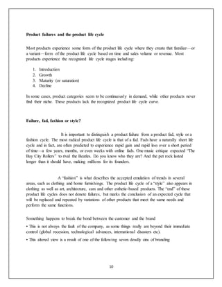 10
Product failures and the product life cycle
Most products experience some form of the product life cycle where they create that familiar—or
a variant—form of the product life cycle based on time and sales volume or revenue. Most
products experience the recognized life cycle stages including:
1. Introduction
2. Growth
3. Maturity (or saturation)
4. Decline
In some cases, product categories seem to be continuously in demand, while other products never
find their niche. These products lack the recognized product life cycle curve.
Failure, fad, fashion or style?
It is important to distinguish a product failure from a product fad, style or a
fashion cycle. The most radical product life cycle is that of a fad. Fads have a naturally short life
cycle and in fact, are often predicted to experience rapid gain and rapid loss over a short period
of time—a few years, months, or even weeks with online fads. One music critique expected “The
Bay City Rollers” to rival the Beatles. Do you know who they are? And the pet rock lasted
longer than it should have, making millions for its founders.
A “fashion” is what describes the accepted emulation of trends in several
areas, such as clothing and home furnishings. The product life cycle of a “style” also appears in
clothing as well as art, architecture, cars and other esthetic-based products. The “end” of these
product life cycles does not denote failures, but marks the conclusion of an expected cycle that
will be replaced and repeated by variations of other products that meet the same needs and
perform the same functions.
Something happens to break the bond between the customer and the brand
• This is not always the fault of the company, as some things really are beyond their immediate
control (global recession, technological advances, international disasters etc).
• This altered view is a result of one of the following seven deadly sins of branding
 