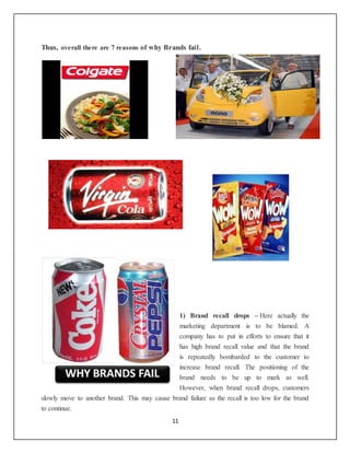 11
Thus, overall there are 7 reasons of why Brands fail.
1) Brand recall drops – Here actually the
marketing department is to be blamed. A
company has to put in efforts to ensure that it
has high brand recall value and that the brand
is repeatedly bombarded to the customer to
increase brand recall. The positioning of the
brand needs to be up to mark as well.
However, when brand recall drops, customers
slowly move to another brand. This may cause brand failure as the recall is too low for the brand
to continue.
 