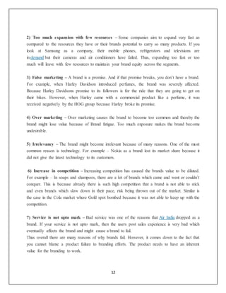 12
2) Too much expansion with few resources – Some companies aim to expand very fast as
compared to the resources they have or their brands potential to carry so many products. If you
look at Samsung as a company, their mobile phones, refrigerators and televisions are
in demand but their cameras and air conditioners have failed. Thus, expanding too fast or too
much will leave with few resources to maintain your brand equity across the segments.
3) False marketing – A brand is a promise. And if that promise breaks, you don’t have a brand.
For example, when Harley Davidson introduced perfumes, the brand was severely affected.
Because Harley Davidsons promise to its followers is for the ride that they are going to get on
their bikes. However, when Harley came with a commercial product like a perfume, it was
received negatively by the HOG group because Harley broke its promise.
4) Over marketing – Over marketing causes the brand to become too common and thereby the
brand might lose value because of Brand fatigue. Too much exposure makes the brand become
undesirable.
5) Irrelevancy – The brand might become irrelevant because of many reasons. One of the most
common reason is technology. For example – Nokia as a brand lost its market share because it
did not give the latest technology to its customers.
6) Increase in competition – Increasing competition has caused the brands value to be diluted.
For example – In soaps and shampoos, there are a lot of brands which came and went or couldn’t
conquer. This is because already there is such high competition that a brand is not able to stick
and even brands which slow down in their pace, risk being thrown out of the market. Similar is
the case in the Cola market where Gold spot bombed because it was not able to keep up with the
competition.
7) Service is not upto mark – Bad service was one of the reasons that Air India dropped as a
brand. If your service is not upto mark, then the users post sales experience is very bad which
eventually affects the brand and might cause a brand to fail.
Thus overall there are many reasons of why brands fail. However, it comes down to the fact that
you cannot blame a product failure to branding efforts. The product needs to have an inherent
value for the branding to work.
 