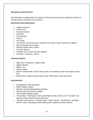 13
Examples of product failures
The following is an abbreviated list of product failures that may provide insight that will help to
identify product and brand success factors:
Automotive and transportation
 Cadillac Cimarron
 Pontiac Fiero
 Chevrolet Corvair
 Ford Edsel
 The DeLorean
 Crosley
 The Tucker
 The Gremlin, the Javelin and a complete line of other models by American Motors
 GM’s passenger diesel engine
 Mazda’s Wankel rotary engine
 Firestone 500 tire
 Goodyear tires used on the Ford Explorer
 Concorde—supersonic airliner
Computer industry
 IBM’s PCjr—introduced in March 1985
 Apple’s Newton
 Apple’s Lisa
 Coleco’s Adam
 Percon’s Pocketreader—hand held scanner, now operating under the company name
PSC
 Bumble Bee’s software version of the book “What Color is Your Parachute”
Entertainment
 Quadraphonic audio equipment
 World Football League
 Women’s National Basketball Association
 World League of American Football
 United States Football League
 “He and She,” “Berrengers,” every spinoff done by the former cast of “Seinfeld,” and
dozens of other television shows each year.
 “Of God’s and Generals,” “Heavens Gate,” “Water World,” “The Postman” and other
movies—with a disproportionately high number produced by Kevin Costner.
 