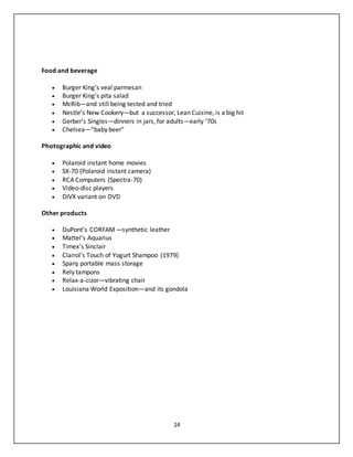 14
Food and beverage
 Burger King’s veal parmesan
 Burger King’s pita salad
 McRib—and still being tested and tried
 Nestle’s New Cookery—but a successor, Lean Cuisine, is a big hit
 Gerber’s Singles—dinners in jars, for adults—early ’70s
 Chelsea—“baby beer”
Photographic and video
 Polaroid instant home movies
 SX-70 (Polaroid instant camera)
 RCA Computers (Spectra-70)
 Video-disc players
 DIVX variant on DVD
Other products
 DuPont’s CORFAM —synthetic leather
 Mattel’s Aquarius
 Timex’s Sinclair
 Clairol’s Touch of Yogurt Shampoo (1979)
 Sparq portable mass storage
 Rely tampons
 Relax-a-cizor—vibrating chair
 Louisiana World Exposition—and its gondola
 