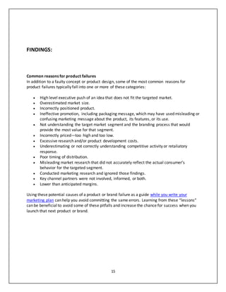 15
FINDINGS:
Common reasons for product failures
In addition to a faulty concept or product design, some of the most common reasons for
product failures typically fall into one or more of these categories:
 High level executive push of an idea that does not fit the targeted market.
 Overestimated market size.
 Incorrectly positioned product.
 Ineffective promotion, including packaging message, which may have used misleading or
confusing marketing message about the product, its features, or its use.
 Not understanding the target market segment and the branding process that would
provide the most value for that segment.
 Incorrectly priced—too high and too low.
 Excessive research and/or product development costs.
 Underestimating or not correctly understanding competitive activity or retaliatory
response.
 Poor timing of distribution.
 Misleading market research that did not accurately reflect the actual consumer’s
behavior for the targeted segment.
 Conducted marketing research and ignored those findings.
 Key channel partners were not involved, informed, or both.
 Lower than anticipated margins.
Using these potential causes of a product or brand failure as a guide while you write your
marketing plan can help you avoid committing the same errors. Learning from these “lessons”
can be beneficial to avoid some of these pitfalls and increase the chance for success when you
launch that next product or brand.
 