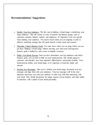 16
Recommendations/ Suggestions:
 Identify Your Key Audiences: The first step in building a brand image is identifying your
target audiences. This will consist of a mix of external and internal groups, such as
customers, partners, industry analysts and employees. It’s important to be very specific
when defining your audiences. You need to know whom you are targeting to craft an
effective marketing strategy that will speak directly to their needs and concerns.
 Determine Critical Business Goals: You must know where you are going before you can
get there. Building a brand image without knowing your short-term and long-term
business goals is ineffective and a waste of valuable resources.
 Define Your Brand Persona: Once you have determined your key audiences and critical
business goals, you can start to build out your brand persona. This should appeal to
customers and articulate your most important differentiators and product benefits. Your
brand persona defines your brand image so it’s important to keep this simple and
relevant.
 Develop Key Messaging: After you’ve defined your brand image, document your key
messages and align them with your audiences. Your key messages will be the most
important takeaways you want your audience to walk away with after interacting with
your brand. They should incorporate the unique aspects of your business and value added
to customers, with a splash of your brand personality.
 