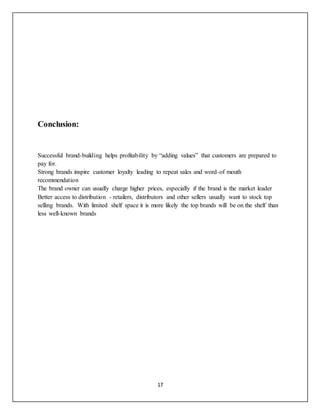 17
Conclusion:
Successful brand-building helps profitability by “adding values” that customers are prepared to
pay for.
Strong brands inspire customer loyalty leading to repeat sales and word-of mouth
recommendation
The brand owner can usually charge higher prices, especially if the brand is the market leader
Better access to distribution - retailers, distributors and other sellers usually want to stock top
selling brands. With limited shelf space it is more likely the top brands will be on the shelf than
less well-known brands
 