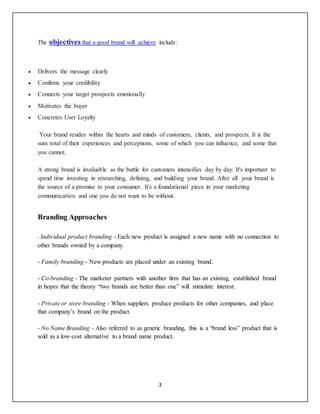 3
The objectives that a good brand will achieve include:
 Delivers the message clearly
 Confirms your credibility
 Connects your target prospects emotionally
 Motivates the buyer
 Concretes User Loyalty
Your brand resides within the hearts and minds of customers, clients, and prospects. It is the
sum total of their experiences and perceptions, some of which you can influence, and some that
you cannot.
A strong brand is invaluable as the battle for customers intensifies day by day. It's important to
spend time investing in researching, defining, and building your brand. After all your brand is
the source of a promise to your consumer. It's a foundational piece in your marketing
communication and one you do not want to be without.
Branding Approaches
- Individual product branding - Each new product is assigned a new name with no connection to
other brands owned by a company.
- Family branding - New products are placed under an existing brand.
- Co-branding - The marketer partners with another firm that has an existing, established brand
in hopes that the theory “two brands are better than one” will stimulate interest.
- Private or store branding - When suppliers produce products for other companies, and place
that company’s brand on the product.
- No Name Branding - Also referred to as generic branding, this is a “brand less” product that is
sold as a low-cost alternative to a brand name product.
 