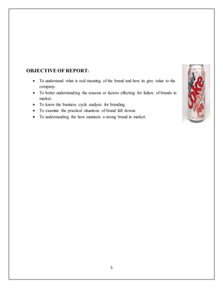 5
OBJECTIVE OF REPORT:
 To understand what is real meaning of the brand and how its give value to the
company.
 To better understanding the reasons or factors effecting for failure of brands in
market.
 To know the business cycle analysis for branding.
 To examine the practical situations of brand fall downs
 To understanding the how maintain a strong brand in market.
 