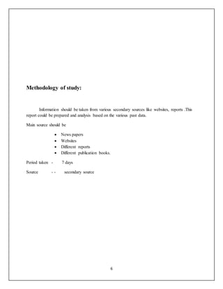 6
Methodology of study:
Information should be taken from various secondary sources like websites, reports .This
report could be prepared and analysis based on the various past data.
Main source should be
 News papers
 Websites
 Different reports
 Different publication books.
Period taken - 7 days
Source - - secondary source
 