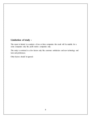 8
Limitation of study -
This report is limited to a analysis of two or three companies this result will be suitable for a
some companies only like profit motive companies only.
This study is restricted to a few factors only like customer satisfaction and new technology and
taste and preferences.
Other factors should be ignored.
 