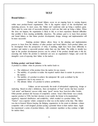 9
TEXT
Brand failure –
Product and brand failures occur on an ongoing basis to varying degrees
within most product-based organizations. This is the negative aspect of the development and
marketing process. In most cases, this “failure rate” syndrome ends up being a numbers game.
There must be some ratio of successful products to each one that ends up being a failure. When
this does not happen, the organization is likely to fail, or at least experience financial difficulties
that prohibit it from meeting profitability objectives. The primary goal is to learn from product
and brand failures so that future product development, design, strategy and implementation will
be more successful.
Studying product failures allows those in the planning and implementation
process to learn from the mistakes of other product and brand failures. Each product failure can
be investigated from the perspective of what, if anything, might have been done differently to
produce and market a successful product rather than one that failed. The ability to identify key
signs in the product development process can be critical. If the product should make it this far,
assessing risk before the product is marketed can save an organization’s budget, and avoid the
intangible costs of exposing their failure to the market.
Defining product and brand failures
A product is a failure when its presence in the market leads to:
 The withdrawal of the product from the market for any reason;
 The inability of a product to realize the required market share to sustain its presence in
the market;
 The inability of a product to achieve the anticipated life cycle as defined by the
organization due to any reason; or,
 The ultimate failure of a product to achieve profitability.
Failures are not necessarily the result of substandard engineering, design or
marketing. Based on critic’s definitions, there are hundreds of “bad” movies that have reached
“cult status” and financial success while many “good” movies have been box office bombs.
Other premier products fail because of competitive actions. Sony’s Beta format was a clearly
superior product to VHS, but their decision to not enable the format to be standardized
negatively impacted distribution and availability, which resulted in a product failure. The
“Tucker” was a superior vehicle compared to what was on the market at the time. This failure
was due to General Motors burying the fledging organization in the courts to eliminate a future
competitor with a well designed product posing a potential threat to their market share. Apple
has experienced a series of product failures, with consistent repetition as they continue to fight
for market share.
 