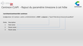 Centreon CLAPI - Rajout du paramètre timezone à cet hôte
/usr/share/centreon/bin centreon
[root@centreon ~]# ./centreon -u admin -p XXXPASSWORDXXX -o HOST -a setparam -v "OpenIT-Web-Server;timezone;Europe/Berlin"
Ordre Description
1 Host name
2 Param name
3 Param value
 