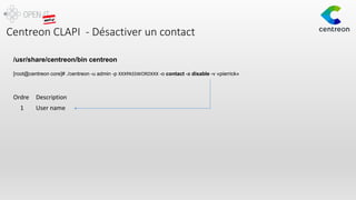 Centreon CLAPI - Désactiver un contact
/usr/share/centreon/bin centreon
[root@centreon core]# ./centreon -u admin -p XXXPASSWORDXXX -o contact -a disable -v «pierrick»
Ordre Description
1 User name
 