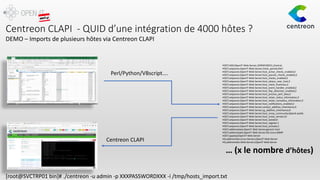 Centreon CLAPI - QUID d’une intégration de 4000 hôtes ?
HOST;ADD;OpenIT-Web-Server;;SVRDEVGED1;;Central;
HOST;setparam;OpenIT-Web-Server;check_period;24x7
HOST;setparam;OpenIT-Web-Server;host_active_checks_enabled;2
HOST;setparam;OpenIT-Web-Server;host_passive_checks_enabled;2
HOST;setparam;OpenIT-Web-Server;host_checks_enabled;2
HOST;setparam;OpenIT-Web-Server;host_obsess_over_host;2
HOST;setparam;OpenIT-Web-Server;host_check_freshness;2
HOST;setparam;OpenIT-Web-Server;host_event_handler_enabled;2
HOST;setparam;OpenIT-Web-Server;host_flap_detection_enabled;2
HOST;setparam;OpenIT-Web-Server;host_process_perf_data;2
HOST;setparam;OpenIT-Web-Server;host_retain_status_information;2
HOST;setparam;OpenIT-Web-Server;host_retain_nonstatus_information;2
HOST;setparam;OpenIT-Web-Server;host_notifications_enabled;2
HOST;setparam;OpenIT-Web-Server;contact_additive_inheritance;0
HOST;setparam;OpenIT-Web-Server;cg_additive_inheritance;0
HOST;setparam;OpenIT-Web-Server;host_snmp_community;Openit-public
HOST;setparam;OpenIT-Web-Server;host_snmp_version;2c
HOST;setparam;OpenIT-Web-Server;host_locked;0
HOST;setparam;OpenIT-Web-Server;host_register;1
HOST;setparam;OpenIT-Web-Server;host_activate;1
HOST;addtemplate;OpenIT-Web-Server;generic-host
HOST;addtemplate;OpenIT-Web-Server;OS-Linux-SNMP
HOST;applytpl;OpenIT-Web-Server
HG;addmember;Linux-Servers;OpenIT-Web-Server
HG;addmember;Web-Servers;OpenIT-Web-Server
… (x le nombre d’hôtes)
Perl/Python/VBscript….
Centreon CLAPI
[root@SVCTRP01 bin]# ./centreon -u admin -p XXXPASSWORDXXX -i /tmp/hosts_import.txt
DEMO – Imports de plusieurs hôtes via Centreon CLAPI
 