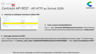 Centreon API REST - API HTTP au format JSON
95% des actions réalisables via CLAPI sont disponibles via l’API REST (source Wiki Centreon)
1. Autoriser un utilisateur Centreon à utiliser l’API
2. Créer un jeton d’authentification
curl -s --data 'username=REST&password=centreon‘ 'http://meetup-
centreon.hidora.com/centreon/api/index.php?action=authenticate'
curl -s 'http://meetup-centreon.hidora.com/centreon/api/index.php?action=action&object=centreon_clapi' -H 'Content-Type:
application/json' -H 'centreon_auth_token: NTg5MzNhZWM0NzQyODAuOTk2MzU0NjM=' --data 'action=show&object=HOST'
3. Interroger Centreon via l’API
 