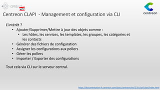 Centreon CLAPI - Management et configuration via CLI
L’intérêt ?
• Ajouter/Supprimer/Mettre à jour des objets comme :
• Les hôtes, les services, les templates, les groupes, les catégories et
les contacts
• Générer des fichiers de configuration
• Assigner les configurations aux pollers
• Gérer les pollers
• Importer / Exporter des configurations
Tout cela via CLI sur le serveur central.
https://documentation-fr.centreon.com/docs/centreon/en/2.8.x/api/clapi/index.html
 