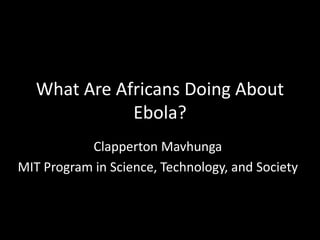 What Are Africans Doing About
Ebola?
Clapperton Mavhunga
MIT Program in Science, Technology, and Society
 
