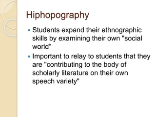 Hiphopography
 Students expand their ethnographic
skills by examining their own "social
world“
 Important to relay to students that they
are "contributing to the body of
scholarly literature on their own
speech variety"
 