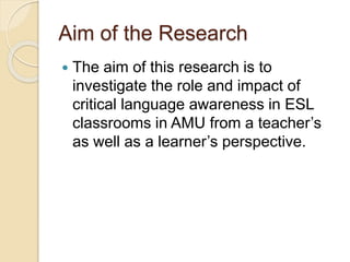 Aim of the Research
 The aim of this research is to
investigate the role and impact of
critical language awareness in ESL
classrooms in AMU from a teacher’s
as well as a learner’s perspective.
 