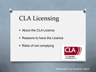 CLA Licensing
 About the CLA Licence
 Reasons to have the Licence
 Risks of not complying

Presentation by Suzanne Atkins

 