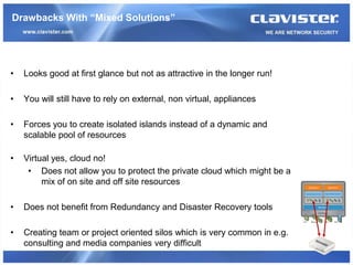 Drawbacks With “Mixed Solutions”




•   Looks good at first glance but not as attractive in the longer run!

•   You will still have to rely on external, non virtual, appliances

•   Forces you to create isolated islands instead of a dynamic and
    scalable pool of resources

•   Virtual yes, cloud no!
     • Does not allow you to protect the private cloud which might be a
         mix of on site and off site resources

•   Does not benefit from Redundancy and Disaster Recovery tools

•   Creating team or project oriented silos which is very common in e.g.
    consulting and media companies very difficult
 