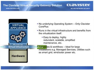 The Clavister Virtual Security Gateway Solution




                            No underlying Operating System – Only Clavister
                             CorePlus
                            Runs in the virtual infrastructure and benefits from
                             the virtualization itself:
                                Easy to deploy, highly
                                 redundant, scalable, simplified
                                 maintenance, etc.
                            Templates & workflows – Ideal for large
                             installations e.g. Managed Services, Utilities such
                             as smart grid, wind/solar power etc.
 