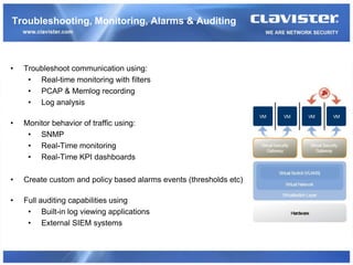 Troubleshooting, Monitoring, Alarms & Auditing



•   Troubleshoot communication using:
     • Real-time monitoring with filters
     • PCAP & Memlog recording
     • Log analysis

•   Monitor behavior of traffic using:
     • SNMP
     • Real-Time monitoring
     • Real-Time KPI dashboards

•   Create custom and policy based alarms events (thresholds etc)

•   Full auditing capabilities using
     • Built-in log viewing applications
     • External SIEM systems
 