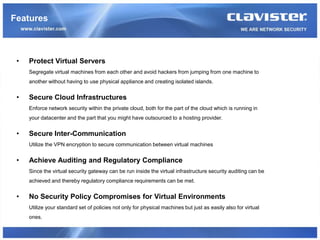 Features



 •   Protect Virtual Servers
     Segregate virtual machines from each other and avoid hackers from jumping from one machine to
     another without having to use physical appliance and creating isolated islands.


 •   Secure Cloud Infrastructures
     Enforce network security within the private cloud, both for the part of the cloud which is running in
     your datacenter and the part that you might have outsourced to a hosting provider.


 •   Secure Inter-Communication
     Utilize the VPN encryption to secure communication between virtual machines


 •   Achieve Auditing and Regulatory Compliance
     Since the virtual security gateway can be run inside the virtual infrastructure security auditing can be
     achieved and thereby regulatory compliance requirements can be met.


 •   No Security Policy Compromises for Virtual Environments
     Utilize your standard set of policies not only for physical machines but just as easily also for virtual
     ones.
 