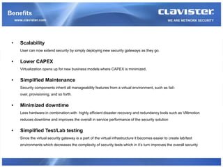 Benefits



 •   Scalability
     User can now extend security by simply deploying new security gateways as they go.


 •   Lower CAPEX
     Virtualization opens up for new business models where CAPEX is minimized.


 •   Simplified Maintenance
     Security components inherit all manageability features from a virtual environment, such as fail-
     over, provisioning, and so forth.


 •   Minimized downtime
     Less hardware in combination with highly efficient disaster recovery and redundancy tools such as VMmotion
     reduces downtime and improves the overall in service performance of the security solution


 •   Simplified Test/Lab testing
     Since the virtual security gateway is a part of the virtual infrastructure it becomes easier to create lab/test
     environments which decreases the complexity of security tests which in it’s turn improves the overall security
 