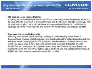 Why Clavister VSG is better than physical UTMs



 •   No need to create isolated islands
     Creating security zones inside the virtual infrastructure using physical gateways forces you
     to have all traffic routed out of the infrastructure and then back in. Thereby leaving you with
     isolated islands which turns into additional administration and limits the possibilities to
     leverage cloud like resource pools and many of the fundamental virtualization benefits


 •   Improves the consolidation ratio
     By using the Clavister Virtual Security Gateway to create security zones within a
     homogeneous physical pool of resources and avoid creating the isolated islands which are
     necessary when using physical UTM gateways, the consolidation ratio can be improved
     since you do not have to have the extra performance overhead distributed on each
     island.This becomes especially important when using the Vmware Dynamic Resource
     Scheduler which can move VMs between physical hosts and and allocate more CPU and
     RAM memory in run-time using the hot-add functionality.
 
