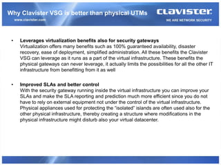 Why Clavister VSG is better than physical UTMs



 •   Leverages virtualization benefits also for security gateways
     Virtualization offers many benefits such as 100% guaranteed availability, disaster
     recovery, ease of deployment, simplified administration. All these benefits the Clavister
     VSG can leverage as it runs as a part of the virtual infrastructure. These benefits the
     physical gateways can never leverage, it actually limits the possibilities for all the other IT
     infrastructure from benefitting from it as well


 •   Improved SLAs and better control
     With the security gateway running inside the virtual infrastructure you can improve your
     SLAs and make the SLA reporting and prediction much more efficient since you do not
     have to rely on external equipment not under the control of the virtual infrastructure.
     Physical appliances used for protecting the “isolated” islands are often used also for the
     other physical infrastructure, thereby creating a structure where modifications in the
     physical infrastructure might disturb also your virtual datacenter.
 