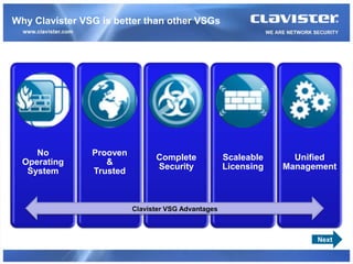 Why Clavister VSG is better than other VSGs




     No         Prooven
                                Complete             Scaleable     Unified
  Operating        &
                                Security             Licensing   Management
   System       Trusted



                          Clavister VSG Advantages



                                                                       Next
 