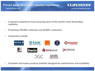 Proven track record and industry experience




 •   Long-term experience from securing some of the world’s most demanding
     networks

 •   Protecting 100.000+ networks and 20.000+ customers

 •   Customers include:




 •   Complete and mature product portfolio designed for performance and scalability
 