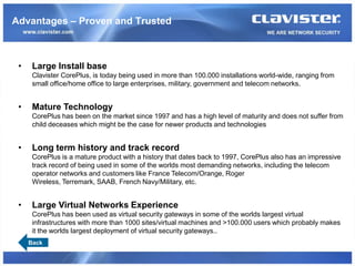 Advantages – Proven and Trusted



 •    Large Install base
      Clavister CorePlus, is today being used in more than 100.000 installations world-wide, ranging from
      small office/home office to large enterprises, military, government and telecom networks.


 •    Mature Technology
      CorePlus has been on the market since 1997 and has a high level of maturity and does not suffer from
      child deceases which might be the case for newer products and technologies


 •    Long term history and track record
      CorePlus is a mature product with a history that dates back to 1997, CorePlus also has an impressive
      track record of being used in some of the worlds most demanding networks, including the telecom
      operator networks and customers like France Telecom/Orange, Roger
      Wireless, Terremark, SAAB, French Navy/Military, etc.


 •    Large Virtual Networks Experience
      CorePlus has been used as virtual security gateways in some of the worlds largest virtual
      infrastructures with more than 1000 sites/virtual machines and >100.000 users which probably makes
      it the worlds largest deployment of virtual security gateways..
     Back
 