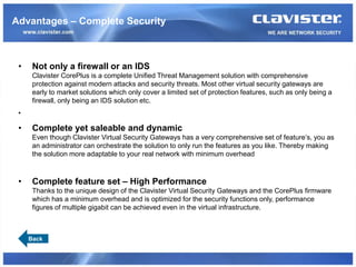 Advantages – Complete Security



 •    Not only a firewall or an IDS
      Clavister CorePlus is a complete Unified Threat Management solution with comprehensive
      protection against modern attacks and security threats. Most other virtual security gateways are
      early to market solutions which only cover a limited set of protection features, such as only being a
      firewall, only being an IDS solution etc.
 •

 •    Complete yet saleable and dynamic
      Even though Clavister Virtual Security Gateways has a very comprehensive set of feature’s, you as
      an administrator can orchestrate the solution to only run the features as you like. Thereby making
      the solution more adaptable to your real network with minimum overhead



 •    Complete feature set – High Performance
      Thanks to the unique design of the Clavister Virtual Security Gateways and the CorePlus firmware
      which has a minimum overhead and is optimized for the security functions only, performance
      figures of multiple gigabit can be achieved even in the virtual infrastructure.



     Back
 