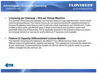 Advantages – Scaleable licensing



 •    Licensing per Gateway – Not per Virtual Machine
      The Clavister Virtual Security Gateway’s are licensed based on a per gateway basis, not per virtual
      machine being protected. This means that you do not need the hassle with upgrading licenses for
      the security gateway every time you wish to add new virtual machines to your infrastructure. It also
      enables a much more cost effective setup in larger environments and provides a much more
      predicable Total Cost of Ownership. This is especially important in the scenarios where you expect
      an increased demand on new server and functions as IT becomes more available


 •    Feature & Capacity Differentiated License Models
      The Clavister Virtual Security Gateway’s are offered in four different license model, each with
      different amount of performance, capacity and features. This enables you to choose the model that
      fit your needs best. Customized license models can also be offered for specific needs. E.g. power
      utilities, managed security services, etc.




     Back
 