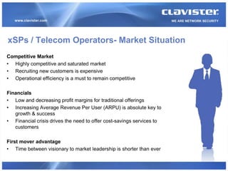 xSPs / Telecom Operators- Market Situation
Competitive Market
• Highly competitive and saturated market
• Recruiting new customers is expensive
• Operational efficiency is a must to remain competitive

Financials
• Low and decreasing profit margins for traditional offerings
• Increasing Average Revenue Per User (ARPU) is absolute key to
   growth & success
• Financial crisis drives the need to offer cost-savings services to
   customers

First mover advantage
• Time between visionary to market leadership is shorter than ever
 