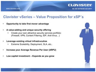 Clavister vSeries – Value Proposition for xSP´s
•   Opportunity to take first mover advantage

•   A value-adding and unique security offering
     • Create your own attractive security services portfolio:
         (Firewall, VPN, Content Filtering, IDP, Anti-Virus…)

•   Leverage existing virtual infrastrucutres
     • Extreme Scalability, Deployment, SLA, etc..

•   Increase your Average Revenue Per User (ARPU)

•   Low capital investment – Expands as you grow
 