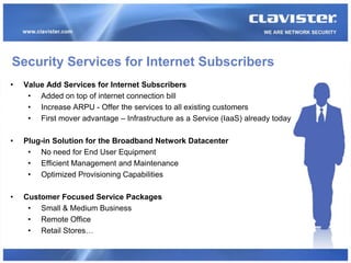 Security Services for Internet Subscribers
•   Value Add Services for Internet Subscribers
     • Added on top of internet connection bill
     • Increase ARPU - Offer the services to all existing customers
     • First mover advantage – Infrastructure as a Service (IaaS) already today

•   Plug-in Solution for the Broadband Network Datacenter
     • No need for End User Equipment
     • Efficient Management and Maintenance
     • Optimized Provisioning Capabilities

•   Customer Focused Service Packages
     • Small & Medium Business
     • Remote Office
     • Retail Stores…
 