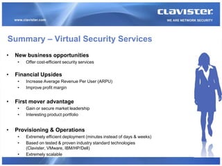Summary – Virtual Security Services
•   New business opportunities
     •   Offer cost-efficient security services

•   Financial Upsides
     •   Increase Average Revenue Per User (ARPU)
     •   Improve profit margin


•   First mover advantage
     •   Gain or secure market leadership
     •   Interesting product portfolio


•   Provisioning & Operations
     •   Extremely efficient deployment (minutes instead of days & weeks)
     •   Based on tested & proven industry standard technologies
         (Clavister, VMware, IBM/HP/Dell)
     •   Extremely scalable
 