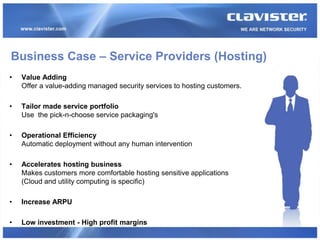Business Case – Service Providers (Hosting)
•   Value Adding
    Offer a value-adding managed security services to hosting customers.

•   Tailor made service portfolio
    Use the pick-n-choose service packaging's

•   Operational Efficiency
    Automatic deployment without any human intervention

•   Accelerates hosting business
    Makes customers more comfortable hosting sensitive applications
    (Cloud and utility computing is specific)

•   Increase ARPU

•   Low investment - High profit margins
 