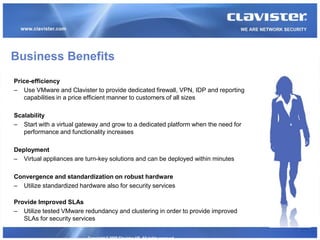 Business Benefits
Price-efficiency
– Use VMware and Clavister to provide dedicated firewall, VPN, IDP and reporting
   capabilities in a price efficient manner to customers of all sizes

Scalability
– Start with a virtual gateway and grow to a dedicated platform when the need for
   performance and functionality increases

Deployment
– Virtual appliances are turn-key solutions and can be deployed within minutes

Convergence and standardization on robust hardware
– Utilize standardized hardware also for security services

Provide Improved SLAs
– Utilize tested VMware redundancy and clustering in order to provide improved
   SLAs for security services


                          Copyright © 2008 Clavister AB. All rights reserved.
 