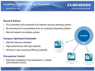 CorePlus – The Core in our Products




Secure & Robust
• Our proprietary and purposely built network security operating system
• No inheritance of vulnerabilities from an underlying Operating System
• Minimal footprint and attack surface


Compact, Optimized & Scaleable
• Optimal resource utilization
• High performance with high reliability
• xPansion Lines Licensing offering scalability


Fine granular Control
• Seamless integration of all subsystems, in-depth
  administrative control
 