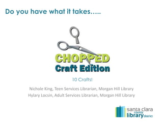 Do you have what it takes….. 
10 Crafts! 
Nichole King, Teen Services Librarian, Morgan Hill Library 
Hylary Locsin, Adult Services Librarian, Morgan Hill Library 
 