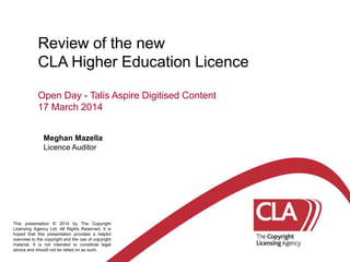 Review of the new
CLA Higher Education Licence
Open Day - Talis Aspire Digitised Content
17 March 2014
Meghan Mazella
Licence Auditor
This presentation © 2014 by The Copyright
Licensing Agency Ltd. All Rights Reserved. It is
hoped that this presentation provides a helpful
overview to the copyright and the use of copyright
material. It is not intended to constitute legal
advice and should not be relied on as such.
 
