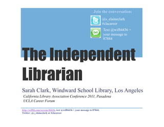 Join the conversation:
                                                                            @s_elaineclark
                                                                            #clacareer
                                                                            Text @wif84436 +
                                                                            your message to
                                                                            87884




The Independent
Librarian
Sarah Clark, Windward School Library, Los Angeles
 California Library Association Conference 2011, Pasadena
 UCLA Career Forum

http://wiffiti.com/screens/84436, text @wif84436 + your message to 87844;
Twitter: @s_elaineclark or #clacareer
 