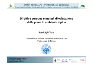 WATER	
  IN	
  THE	
  ALPS	
  -­‐	
  3rd	
  Interna5onal	
  Conference	
  
         Preparatory	
  Workshop	
  n.	
  1:	
  Hydrogeological	
  risk	
  in	
  alpine	
  environments	
  (Trento,	
  Sept.	
  29th	
  2010)




                  DireNve	
  europee	
  e	
  metodi	
  di	
  valutazione	
  
                       delle	
  piene	
  in	
  ambiente	
  alpino	
  


                                                           Pierluigi	
  Claps	
  

                               Dipar3mento	
  di	
  Idraulica,	
  Traspor3	
  ed	
  Infrastru@ure	
  Civili	
  	
  
                                                       Politecnico	
  di	
  Torino	
  




pierluigi.claps@polito.it                                                                       PROVINCIA	
  


www.idrologia.polito.it                                                                                   	
  
                                                                                                AUTONOMA	
  
                                                                                                DI	
  TRENTO
 