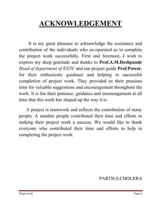 ACKNOWLEDGEMENT

     It is my great pleasure to acknowledge the assistance and
contribution of the individuals who co-operated us to complete
the project work successfully. First and foremost, I wish to
express my deep gratitude and thanks to Prof.A.M.Deshpande
Head of department of EXTC and our project guide Prof.Pawar,
for their enthusiastic guidance and helping in successful
completion of project work. They provided us their precious
time for valuable suggestions and encouragement throughout the
work. It is foe their patience, guidance and encouragement at all
time that this work has shaped up the way it is.

   A project is teamwork and reflects the contribution of many
people. A number people contributed their time and efforts in
making their project work a success. We would like to thank
everyone who contributed their time and efforts to help in
completing the project work.




                                          PARTH.S.CHOLERA


[Type text]                                                 Page 3
 