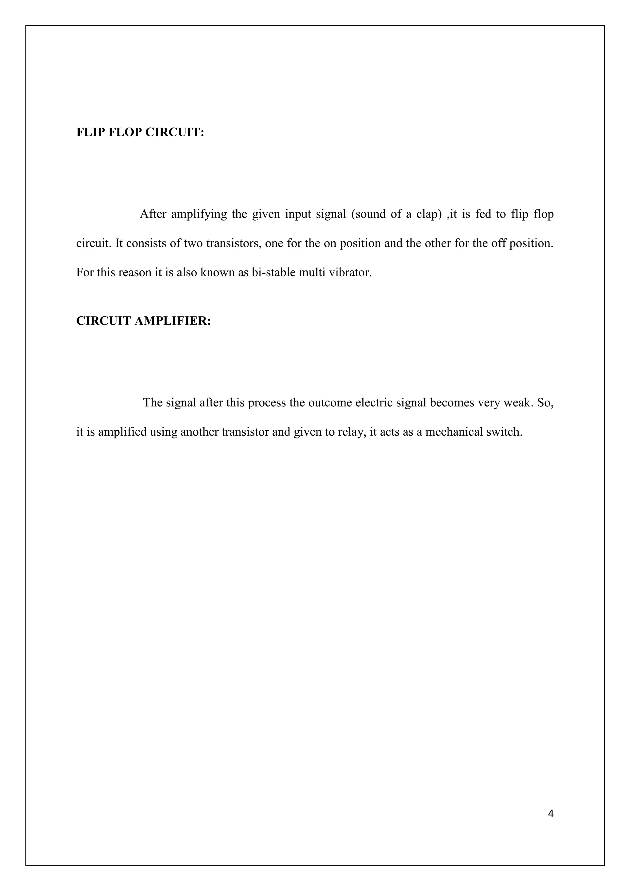 FLIP FLOP CIRCUIT:




             After amplifying the given input signal (sound of a clap) ,it is fed to flip flop

circuit. It consists of two transistors, one for the on position and the other for the off position.

For this reason it is also known as bi-stable multi vibrator.


CIRCUIT AMPLIFIER:




             The signal after this process the outcome electric signal becomes very weak. So,

it is amplified using another transistor and given to relay, it acts as a mechanical switch.




                                                                                                  4
 