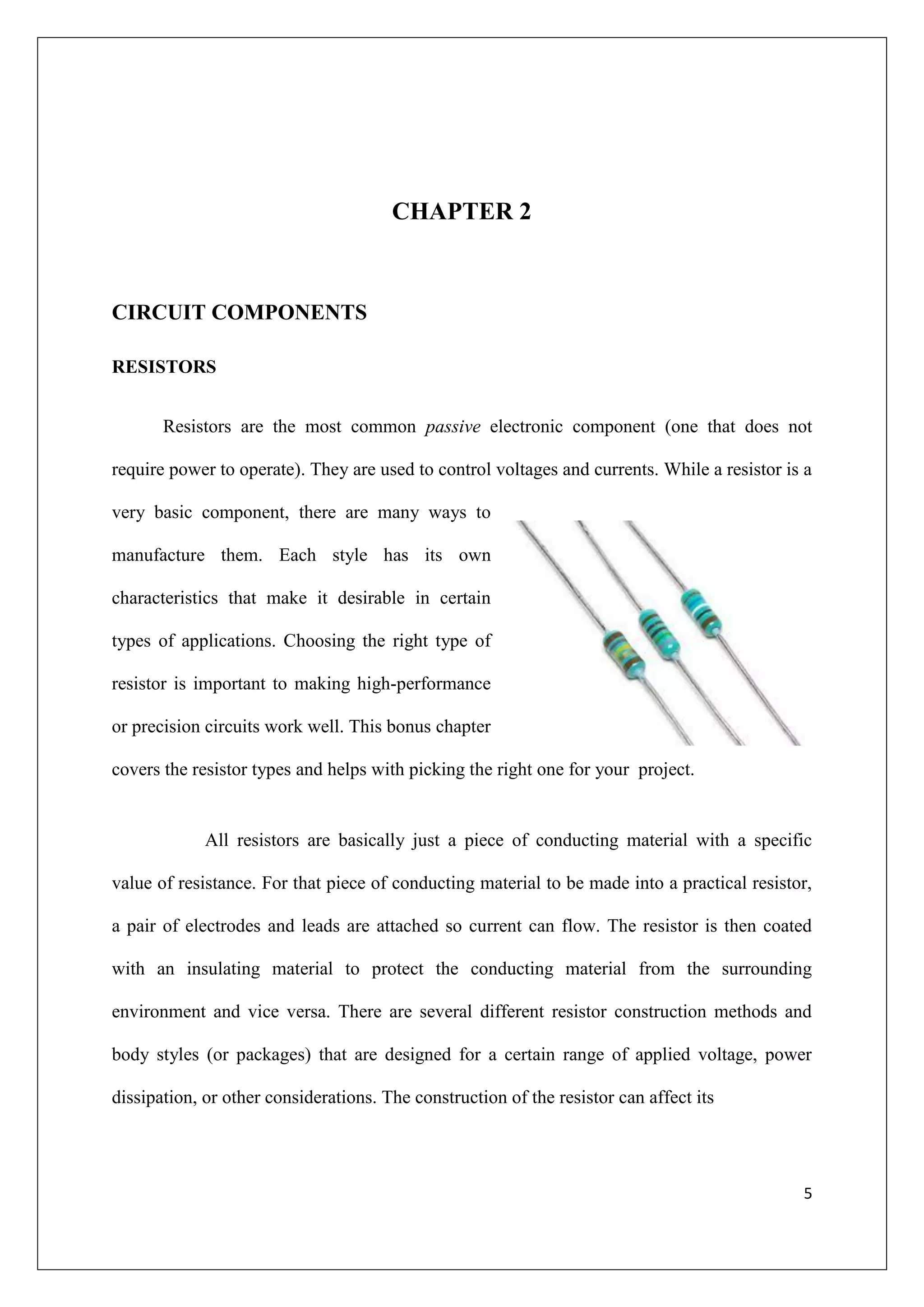 CHAPTER 2



CIRCUIT COMPONENTS

RESISTORS


       Resistors are the most common passive electronic component (one that does not

require power to operate). They are used to control voltages and currents. While a resistor is a

very basic component, there are many ways to

manufacture them. Each style has its own

characteristics that make it desirable in certain

types of applications. Choosing the right type of

resistor is important to making high-performance

or precision circuits work well. This bonus chapter

covers the resistor types and helps with picking the right one for your project.


             All resistors are basically just a piece of conducting material with a specific

value of resistance. For that piece of conducting material to be made into a practical resistor,

a pair of electrodes and leads are attached so current can flow. The resistor is then coated

with an insulating material to protect the conducting material from the surrounding

environment and vice versa. There are several different resistor construction methods and

body styles (or packages) that are designed for a certain range of applied voltage, power

dissipation, or other considerations. The construction of the resistor can affect its




                                                                                              5
 