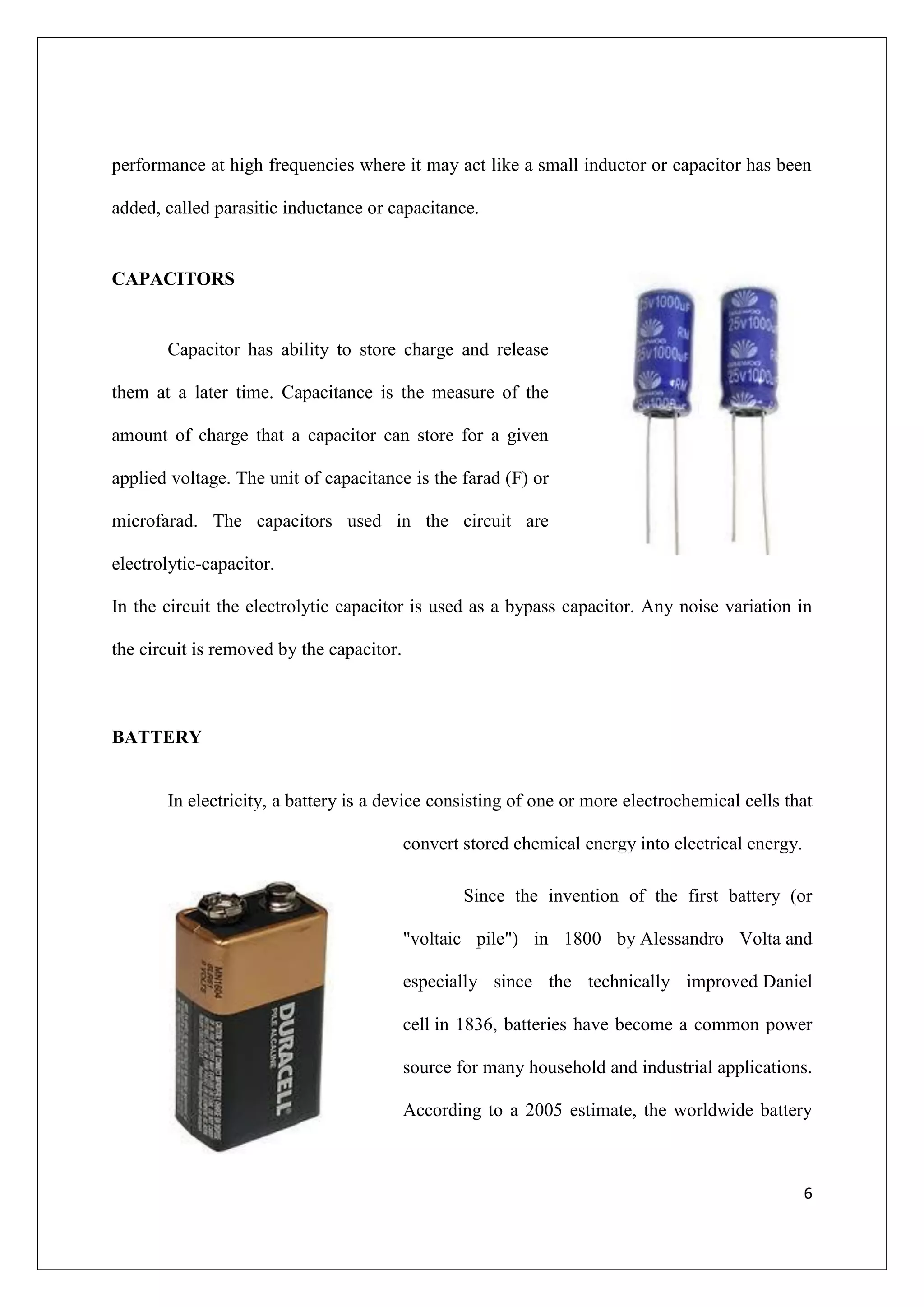 performance at high frequencies where it may act like a small inductor or capacitor has been

added, called parasitic inductance or capacitance.


CAPACITORS


       Capacitor has ability to store charge and release

them at a later time. Capacitance is the measure of the

amount of charge that a capacitor can store for a given

applied voltage. The unit of capacitance is the farad (F) or

microfarad. The capacitors used in the circuit are

electrolytic-capacitor.

In the circuit the electrolytic capacitor is used as a bypass capacitor. Any noise variation in

the circuit is removed by the capacitor.



BATTERY


       In electricity, a battery is a device consisting of one or more electrochemical cells that

                                           convert stored chemical energy into electrical energy.

                                                   Since the invention of the first battery (or

                                           "voltaic pile") in 1800 by Alessandro Volta and

                                           especially since the technically improved Daniel

                                           cell in 1836, batteries have become a common power

                                           source for many household and industrial applications.

                                           According to a 2005 estimate, the worldwide battery



                                                                                                    6
 